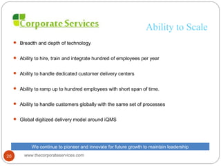 Ability to Scale
 Breadth and depth of technology
 Ability to hire, train and integrate hundred of employees per year
 Ability to handle dedicated customer delivery centers
 Ability to ramp up to hundred employees with short span of time.
 Ability to handle customers globally with the same set of processes
 Global digitized delivery model around iQMS
We continue to pioneer and innovate for future growth to maintain leadership
www.thecorporateservices.com26
 