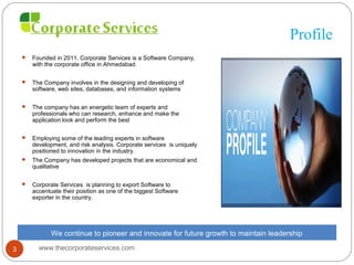 Profile
 Founded in 2011, Corporate Services is a Software Company,
with the corporate office in Ahmedabad.
 The Company involves in the designing and developing of
software, web sites, databases, and information systems
 The company has an energetic team of experts and
professionals who can research, enhance and make the
application look and perform the best
 Employing some of the leading experts in software
development, and risk analysis. Corporate services is uniquely
positioned to innovation in the industry.
 The Company has developed projects that are economical and
qualitative
 Corporate Services is planning to export Software to
accentuate their position as one of the biggest Software
exporter in the country.
We continue to pioneer and innovate for future growth to maintain leadership
www.thecorporateservices.com3
 