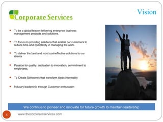 Vision
 To be a global leader delivering enterprise business
management products and solutions.
 To focus on providing solutions that enable our customers to
reduce time and complexity in managing the work.
 To deliver the best and most cost-effective solutions to our
clients
 Passion for quality, dedication to innovation, commitment to
employees,
 To Create Software's that transform ideas into reality
 Industry leadership through Customer enthusiasm
We continue to pioneer and innovate for future growth to maintain leadership
www.thecorporateservices.com4
 