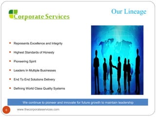Our Lineage
 Represents Excellence and Integrity
 Highest Standards of Honesty
 Pioneering Spirit
 Leaders In Multiple Businesses
 End To End Solutions Delivery
 Defining World Class Quality Systems
We continue to pioneer and innovate for future growth to maintain leadership
www.thecorporateservices.com6
 