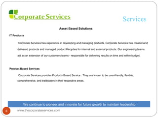 Services
Asset Based Solutions
IT Products
Corporate Services has experience in developing and managing products. Corporate Services has created and
delivered products and managed product lifecycles for internal and external products. Our engineering teams
act as an extension of our customers teams - responsible for delivering results on time and within budget.
Product Based Services
Corporate Services provides Products Based Service . They are known to be user-friendly, flexible,
comprehensive, and trailblazers in their respective areas.
We continue to pioneer and innovate for future growth to maintain leadership
www.thecorporateservices.com8
 