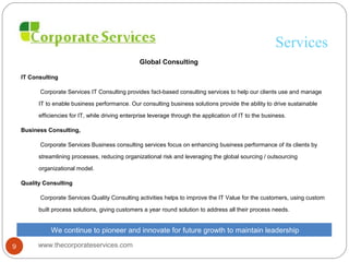 Services
Global Consulting
IT Consulting
Corporate Services IT Consulting provides fact-based consulting services to help our clients use and manage
IT to enable business performance. Our consulting business solutions provide the ability to drive sustainable
efficiencies for IT, while driving enterprise leverage through the application of IT to the business.
Business Consulting,
Corporate Services Business consulting services focus on enhancing business performance of its clients by
streamlining processes, reducing organizational risk and leveraging the global sourcing / outsourcing
organizational model.
Quality Consulting
Corporate Services Quality Consulting activities helps to improve the IT Value for the customers, using custom
built process solutions, giving customers a year round solution to address all their process needs.
We continue to pioneer and innovate for future growth to maintain leadership
www.thecorporateservices.com9
 