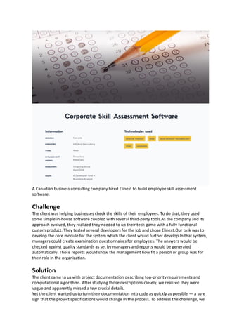 A Canadian business consulting company hired Elinext to build employee skill assessment
software.
Challenge
The client was helping businesses check the skills of their employees. To do that, they used
some simple in-house software coupled with several third-party tools.As the company and its
approach evolved, they realized they needed to up their tech game with a fully functional
custom product. They tested several developers for the job and chose Elinext.Our task was to
develop the core module for the system which the client would further develop.In that system,
managers could create examination questionnaires for employees. The answers would be
checked against quality standards as set by managers and reports would be generated
automatically. Those reports would show the management how fit a person or group was for
their role in the organization.
Solution
The client came to us with project documentation describing top-priority requirements and
computational algorithms. After studying those descriptions closely, we realized they were
vague and apparently missed a few crucial details.
Yet the client wanted us to turn their documentation into code as quickly as possible — a sure
sign that the project specifications would change in the process. To address the challenge, we
 