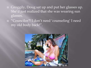 Groggily, Doug sat up and put her glasses up. She’d just realized that she was wearing sun glasses.“Councilor?! I don’t need ‘counseling’ I need my old body back!”.