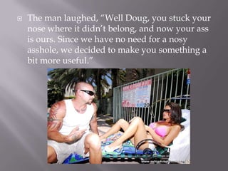 The man laughed, “Well Doug, you stuck your nose where it didn’t belong, and now your ass is ours. Since we have no need for a nosy asshole, we decided to make you something a bit more useful.”