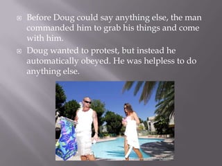 Before Doug could say anything else, the man commanded him to grab his things and come with him.Doug wanted to protest, but instead he automatically obeyed. He was helpless to do anything else.