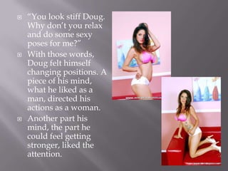 “You look stiff Doug. Why don’t you relax and do some sexy poses for me?”With those words, Doug felt himself changing positions. A piece of his mind, what he liked as a man, directed his actions as a woman.Another part his mind, the part he could feel getting stronger, liked the attention.