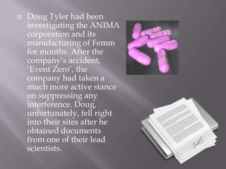 Doug Tyler had been investigating the ANIMA corporation and its manufacturing of Femm for months. After the company’s accident, ‘Event Zero’, the company had taken a much more active stance on suppressing any interference. Doug, unfortunately, fell right into their sites after he obtained documents from one of their lead scientists. 