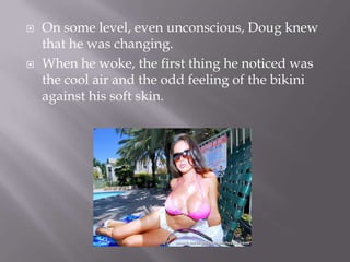 On some level, even unconscious, Doug knew that he was changing.When he woke, the first thing he noticed was the cool air and the odd feeling of the bikini against his soft skin.