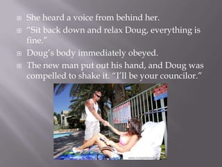 She heard a voice from behind her.“Sit back down and relax Doug, everything is fine.”Doug’s body immediately obeyed.The new man put out his hand, and Doug was compelled to shake it. “I’ll be your councilor.”