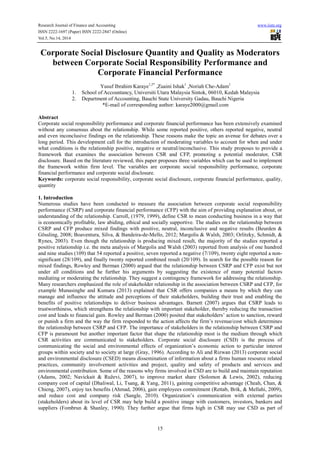 Research Journal of Finance and Accounting www.iiste.org
ISSN 2222-1697 (Paper) ISSN 2222-2847 (Online)
Vol.5, No.14, 2014
15
Corporate Social Disclosure Quantity and Quality as Moderators
between Corporate Social Responsibility Performance and
Corporate Financial Performance
Yusuf Ibrahim Karaye1,2*
,Zuaini Ishak1
,Noriah Che-Adam1
1. School of Accountancy, Universiti Utara Malaysia Sintok, 06010, Kedah Malaysia
2. Department of Accounting, Bauchi State University Gadau, Bauchi Nigeria
*E-mail of corresponding author: karaye2000@gmail.com
Abstract
Corporate social responsibility performance and corporate financial performance has been extensively examined
without any consensus about the relationship. While some reported positive, others reported negative, neutral
and even inconclusive findings on the relationship. These reasons make the topic an avenue for debates over a
long period. This development call for the introduction of moderating variables to account for when and under
what conditions is the relationship positive, negative or neutral/inconclusive. This study proposes to provide a
framework that examines the association between CSR and CFP, promoting a potential moderator, CSR
disclosure. Based on the literature reviewed, this paper proposes three variables which can be used to implement
the framework within firm level. The variables are corporate social responsibility performance, corporate
financial performance and corporate social disclosure.
Keywords: corporate social responsibility, corporate social disclosure, corporate financial performance, quality,
quantity
1. Introduction
Numerous studies have been conducted to measure the association between corporate social responsibility
performance (CSRP) and corporate financial performance (CFP) with the aim of providing explanation about, or
understanding of the relationship. Carroll, (1979, 1999), define CSR to mean conducting business in a way that
is economically profitable, law abiding, ethical and socially supportive. The studies on the relationship between
CSRP and CFP produce mixed findings with positive, neutral, inconclusive and negative results (Beurden &
Gössling, 2008; Boaventura, Silva, & Bandeira-de-Mello, 2012; Margolis & Walsh, 2003; Orlitzky, Schmidt, &
Rynes, 2003). Even though the relationship is producing mixed result, the majority of the studies reported a
positive relationship i.e. the meta analysis of Margolis and Walsh (2003) reported from analysis of one hundred
and nine studies (109) that 54 reported a positive, seven reported a negative (7/109), twenty eight reported a non-
significant (28/109), and finally twenty reported combined result (20/109). In search for the possible reason for
mixed findings, Rowley and Berman (2000) argued that the relationship between CSRP and CFP exist but not
under all conditions and he further his arguments by suggesting the existence of many potential factors
mediating or moderating the relationship. They suggest a contingency framework for addressing the relationship.
Many researchers emphasized the role of stakeholder relationship in the association between CSRP and CFP, for
example Munasinghe and Kumara (2013) explained that CSR offers companies a means by which they can
manage and influence the attitude and perceptions of their stakeholders, building their trust and enabling the
benefits of positive relationships to deliver business advantages. Barnett (2007) argues that CSRP leads to
trustworthiness, which strengthens the relationship with important stakeholder, thereby reducing the transaction
cost and leads to financial gain. Rowley and Berman (2000) posited that stakeholders’ action to sanction, reward
or punish a firm and the way the firm responded to the action affects the firm’s revenue/cost which determines
the relationship between CSRP and CFP. The importance of stakeholders in the relationship between CSRP and
CFP is paramount but another important factor that shape the relationship most is the medium through which
CSR activities are communicated to stakeholders. Corporate social disclosure (CSD) is the process of
communicating the social and environmental effects of organization’s economic action to particular interest
groups within society and to society at large (Gray, 1996). According to Ali and Rizwan (2013) corporate social
and environmental disclosure (CSED) means dissemination of information about a firms human resource related
practices, community involvement activities and project, quality and safety of products and services and
environmental contribution. Some of the reasons why firms involved in CSD are to build and maintain reputation
(Adams, 2002; Navickait & Ruževi, 2007), to improve market share (Solomon & Lewis, 2002), reducing
company cost of capital (Dhaliwal, Li, Tsang, & Yang, 2011), gaining competitive advantage (Cheah, Chan, &
Chieng, 2007), enjoy tax benefits (Ahmad, 2006), gain employees commitment (Rettab, Brik, & Mellahi, 2009),
and reduce cost and company risk (Sangle, 2010). Organization’s communication with external parties
(stakeholders) about its level of CSR may help build a positive image with customers, investors, bankers and
suppliers (Fombrun & Shanley, 1990). They further argue that firms high in CSR may use CSD as part of
 