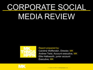CORPORATE SOCIAL
  MEDIA REVIEW


      Report prepared by:
      Caroline Woffenden, Director, MK
      Andrew Twist, Account executive, MK
      Ellie Hallsworth, junior account
      Executive, MK
 