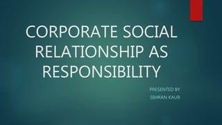 CORPORATE SOCIAL
RELATIONSHIP AS
RESPONSIBILITY
PRESENTED BY
SIMRAN KAUR
 