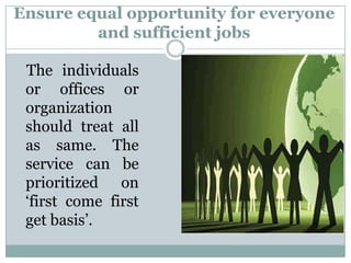 Ensure equal opportunity for everyone
         and sufficient jobs

 The individuals
 or offices or
 organization
 should treat all
 as same. The
 service can be
 prioritized on
 „first come first
 get basis‟.
 
