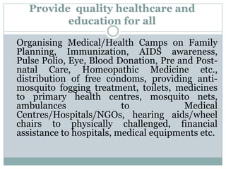 Provide quality healthcare and
          education for all

Organising Medical/Health Camps on Family
Planning, Immunization, AIDS awareness,
Pulse Polio, Eye, Blood Donation, Pre and Post-
natal Care, Homeopathic Medicine etc.,
distribution of free condoms, providing anti-
mosquito fogging treatment, toilets, medicines
to primary health centres, mosquito nets,
ambulances                to            Medical
Centres/Hospitals/NGOs, hearing aids/wheel
chairs to physically challenged, financial
assistance to hospitals, medical equipments etc.
 