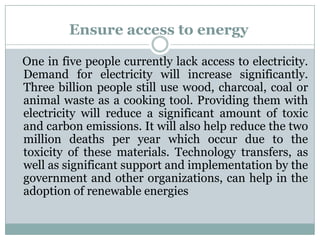 Ensure access to energy

One in five people currently lack access to electricity.
Demand for electricity will increase significantly.
Three billion people still use wood, charcoal, coal or
animal waste as a cooking tool. Providing them with
electricity will reduce a significant amount of toxic
and carbon emissions. It will also help reduce the two
million deaths per year which occur due to the
toxicity of these materials. Technology transfers, as
well as significant support and implementation by the
government and other organizations, can help in the
adoption of renewable energies
 