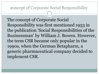 concept of Corporate Social Responsibility

The concept of Corporate Social
Responsibility was first mentioned 1953 in
the publication „Social Responsibilities of the
Businessman‟ by William J. Bowen. However,
the term CSR became only popular in the
1990s, when the German Betapharm, a
generic pharmaceutical company decided to
implement CSR.
 