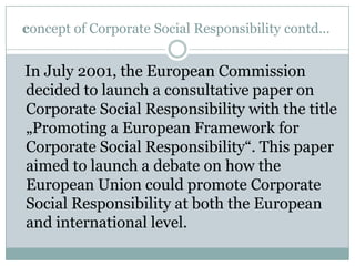 concept of Corporate Social Responsibility contd...


In July 2001, the European Commission
decided to launch a consultative paper on
Corporate Social Responsibility with the title
„Promoting a European Framework for
Corporate Social Responsibility“. This paper
aimed to launch a debate on how the
European Union could promote Corporate
Social Responsibility at both the European
and international level.
 