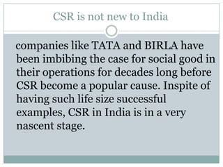 CSR is not new to India

companies like TATA and BIRLA have
been imbibing the case for social good in
their operations for decades long before
CSR become a popular cause. Inspite of
having such life size successful
examples, CSR in India is in a very
nascent stage.
 