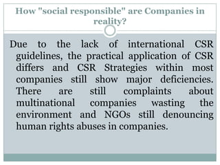 How "social responsible" are Companies in
                  reality?

Due to the lack of international CSR
 guidelines, the practical application of CSR
 differs and CSR Strategies within most
 companies still show major deficiencies.
 There     are    still   complaints     about
 multinational    companies     wasting    the
 environment and NGOs still denouncing
 human rights abuses in companies.
 