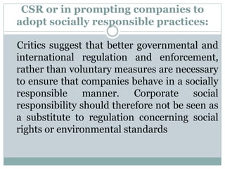 CSR or in prompting companies to
adopt socially responsible practices:

Critics suggest that better governmental and
international regulation and enforcement,
rather than voluntary measures are necessary
to ensure that companies behave in a socially
responsible manner. Corporate social
responsibility should therefore not be seen as
a substitute to regulation concerning social
rights or environmental standards
 