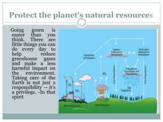 Protect the planet's natural resources
Going      green    is
easier than you
think. There are
little things you can
do every day to
help           reduce
greenhouse gases
and make a less
harmful impact on
the environment.
Taking care of the
Earth is not just a
responsibility -- it's
a privilege. -In that
spirit
 
