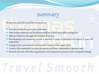 The key principles that should be considered are:
 Have clear leadership, governance and values.
 Help develop employees and the future workforce to build successful working lives.
 Influence behaviour through your products & services
 Benchmarking and measuring success is essential in order to determine the impact of your CSR
programme
 manage social, environmental, and economic impacts in the supply chain.
 Invest in the communities in which you operate and those communities in greatest need.
 Network and work with other organisations and companies to promote action and greater change.
 