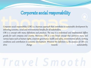 Corporate social responsibility (CSR) is a business approach that contributes to sustainable development by
delivering economic, social and environmental benefits for all stakeholders.
CSR is a concept with many definitions and practices. The way it is understood and implemented differs
greatly for each company and country. Moreover, CSR is a very broad concept that addresses many and
various topics such as human rights, corporate governance, health and safety, environmental effects, working
conditions and contribution to economic development. Whatever the definition is, the purpose of CSR is to
drive change towards sustainability.
 