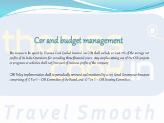 The corpus to be spent by Thomas Cook (india) Limited on CSR shall include at least 2% of the average net
profits of its India Operations for preceding three financial years. Any surplus arising out of the CSR projects
or programs or activities shall not form part of business profits of the company.
CSR Policy implementation shall be periodically reviewed and monitored by a two tiered Governance Structure
comprising of i) Tier I – CSR Committee of the Board, and ii) Tier II – CSR Steering Committee.
 