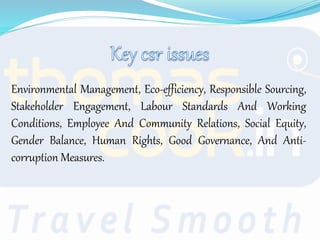 Environmental Management, Eco-efficiency, Responsible Sourcing,
Stakeholder Engagement, Labour Standards And Working
Conditions, Employee And Community Relations, Social Equity,
Gender Balance, Human Rights, Good Governance, And Anti-
corruption Measures.
 