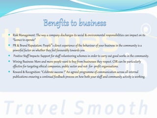  Risk Management: The way a company discharges its social & environmental responsibilities can impact on its
“licence to operate”
 PR & Brand Reputation: People‟s direct experience of the behaviour of your business in the community is a
powerful factor on whether they feel favourably towards you
 Positive Staff Impacts: Support for staff volunteering schemes in order to carry out good works in the community.
 Wining Business: More and more people want to buy from businesses they respect. CSR can be particularly
effective for targeting ethical companies, public sector and not- for- profit organisations.
 Reward & Recognition: “Celebrate success !” An agreed programme of communication across all internal
publications ensuring a continual feedback process on how both your staff and community activity is working.
 
