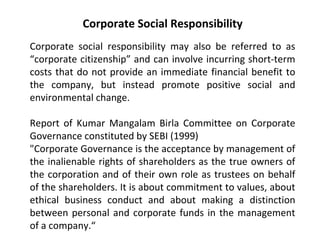 Corporate Social Responsibility
Corporate social responsibility may also be referred to as
“corporate citizenship” and can involve incurring short-term
costs that do not provide an immediate financial benefit to
the company, but instead promote positive social and
environmental change.
Report of Kumar Mangalam Birla Committee on Corporate
Governance constituted by SEBI (1999)
"Corporate Governance is the acceptance by management of
the inalienable rights of shareholders as the true owners of
the corporation and of their own role as trustees on behalf
of the shareholders. It is about commitment to values, about
ethical business conduct and about making a distinction
between personal and corporate funds in the management
of a company.“
 