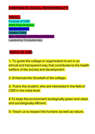 CORPORATE SOCIAL RESPONSBILITY
TOPIC:-
Purpose of CSR.
Work Flow Analysis.
Job Description.
Position Tittle.
Main Activities and Responsibilities.
Leadership Competencies.
MOTO OF CSR:
1- To guide the college or organisation to act in an
ethical and transparent way that contributes to the health
welfare of the society and development.
2- Enhances the Goodwill of the college .
3- Trains the student, who are interested in the field of
CSR in the initial level.
4-To keep the environment ecologically green and clean
and sociologically efficient.
5- Teach us to respect the humans as well as nature.
 