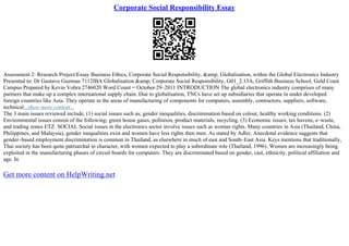 Corporate Social Responsibility Essay
Assessment 2: Research Project/Essay Business Ethics, Corporate Social Responsibility, &amp; Globalisation, within the Global Electronics Industry
Presented to: Dr Gustavo Guzman 7112IBA Globalisation &amp; Corporate Social Responsibility, G01_2.13A, Griffith Business School, Gold Coast
Campus Prepared by Kevin Vohra 2746020 Word Count = October
–29–2011 INTRODUCTION The global electronics industry comprises of many
partners that make up a complex international supply chain. Due to globalisation, TNCs have set up subsidiaries that operate in under developed
foreign countries like Asia. They operate in the areas of manufacturing of components for computers, assembly, contractors, suppliers, software,
technical...show more content...
The 3 main issues reviewed include, (1) social issues such as; gender inequalities, discrimination based on colour, healthy working conditions. (2)
Environmental issues consist of the following; green house gases, pollution, product materials, recycling. (3) Economic issues; tax havens, e–waste,
and trading zones ETZ. SOCIAL Social issues in the electronics sector involve issues such as woman rights. Many countries in Asia (Thailand, China,
Philippines, and Malaysia), gender inequalities exist and women have less rights then men. As stated by Adler, Anecdotal evidence suggests that
gender–based employment discrimination is common in Thailand, as elsewhere in much of east and South–East Asia. Keys mentions that traditionally,
Thai society has been quite patriarchal in character, with women expected to play a subordinate role (Thailand, 1996). Women are increasingly being
exploited in the manufacturing phases of circuit boards for computers. They are discriminated based on gender, cast, ethnicity, political affiliation and
age. In
Get more content on HelpWriting.net
 