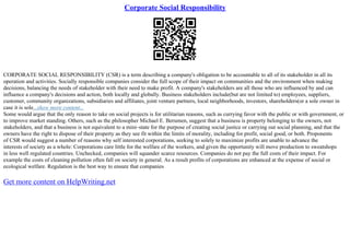 Corporate Social Responsibility
CORPORATE SOCIAL RESPONSIBILITY (CSR) is a term describing a company's obligation to be accountable to all of its stakeholder in all its
operation and activities. Socially responsible companies consider the full scope of their impact on communities and the environment when making
decisions, balancing the needs of stakeholder with their need to make profit. A company's stakeholders are all those who are influenced by and can
influence a company's decisions and action, both locally and globally. Business stakeholders include(but are not limited to) employees, suppliers,
customer, community organizations, subsidiaries and affiliates, joint venture partners, local neighborhoods, investors, shareholders(or a sole owner in
case it is sole...show more content...
Some would argue that the only reason to take on social projects is for utilitarian reasons, such as currying favor with the public or with government, or
to improve market standing. Others, such as the philosopher Michael E. Berumen, suggest that a business is property belonging to the owners, not
stakeholders, and that a business is not equivalent to a mini–state for the purpose of creating social justice or carrying out social planning, and that the
owners have the right to dispose of their property as they see fit within the limits of morality, including for profit, social good, or both. Proponents
of CSR would suggest a number of reasons why self interested corporations, seeking to solely to maximize profits are unable to advance the
interests of society as a whole: Corporations care little for the welfare of the workers, and given the opportunity will move production to sweatshops
in less well regulated countries. Unchecked, companies will squander scarce resources. Companies do not pay the full costs of their impact. For
example the costs of cleaning pollution often fall on society in general. As a result profits of corporations are enhanced at the expense of social or
ecological welfare. Regulation is the best way to ensure that companies
Get more content on HelpWriting.net
 