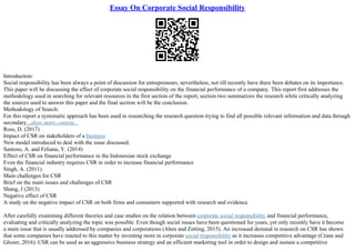 Essay On Corporate Social Responsibility
Introduction:
Social responsibility has been always a point of discussion for entrepreneurs, nevertheless, not till recently have there been debates on its importance.
This paper will be discussing the effect of corporate social responsibility on the financial performance of a company. This report first addresses the
methodology used in searching for relevant resources in the first section of the report, section two summarizes the research while critically analyzing
the sources used to answer this paper and the final section will be the conclusion.
Methodology of Search:
For this report a systematic approach has been used in researching the research question trying to find all possible relevant information and data through
secondary...show more content...
Ross, D. (2017)
Impact of CSR on stakeholders of a business
New model introduced to deal with the issue discussed.
Santoso, A. and Feliana, Y. (2014)
Effect of CSR on financial performance in the Indonesian stock exchange
Even the financial industry requires CSR in order to increase financial performance
Singh, A. (2011)
Main challenges for CSR
Brief on the main issues and challenges of CSR
Shang, J (2013)
Negative effect of CSR
A study on the negative impact of CSR on both firms and consumers supported with research and evidence.
After carefully examining different theories and case studies on the relation between corporate social responsibility and financial performance,
evaluating and critically analyzing the topic was possible. Even though social issues have been questioned for years, yet only recently have it become
a main issue that is usually addressed by companies and corporations (Ahen and Zetting, 2015). An increased demand in research on CSR has shown
that some companies have reacted to this matter by investing more in corporate social responsibility as it increases competitive advantage (Crane and
Glozer, 2016). CSR can be used as an aggressive business strategy and an efficient marketing tool in order to design and sustain a competitive
 