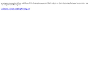 advantage over competitors (Crane and Glozer, 2016). Corporations understood that in order to be able to function profitably and be competitive in a
very competitive market they must
Get more content on HelpWriting.net
 