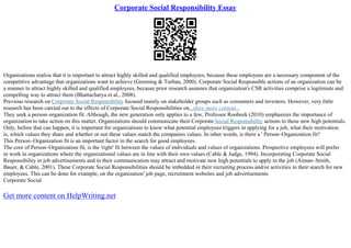 Corporate Social Responsibility Essay
Organizations realize that it is important to attract highly skilled and qualified employees, because these employees are a necessary component of the
competitive advantage that organizations want to achieve (Greening & Turban, 2000). Corporate Social Responsible actions of an organization can be
a manner to attract highly skilled and qualified employees, because prior research assumes that organization's CSR activities comprise a legitimate and
compelling way to attract them (Bhattacharya et al., 2008).
Previous research on Corporate Social Responsibility focused mainly on stakeholder groups such as consumers and investors. However, very little
research has been carried out to the effects of Corporate Social Responsibilities on...show more content...
They seek a person–organization fit. Although, the new generation only applies to a few, Professor Roobeek (2010) emphasizes the importance of
organization to take action on this matter. Organizations should communicate their Corporate Social Responsibility actions to these new high potentials.
Only, before that can happen, it is important for organizations to know what potential employees triggers in applying for a job, what their motivation
is, which values they share and whether or not these values match the companies values. In other words, is there a ' Person–Organization fit?
This Person–Organization fit is an important factor in the search for good employees.
The core of Person–Organization fit, is the 'right' fit between the values of individuals and values of organizations. Prospective employees will prefer
to work in organizations where the organizational values are in line with their own values (Cable & Judge, 1994). Incorporating Corporate Social
Responsibility in job advertisements and in their communication may attract and motivate new high potentials to apply to the job (Aiman–Smith,
Bauer, & Cable, 2001). These Corporate Social Responsibilities should be imbedded in their recruiting process and/or activities in their search for new
employees. This can be done for example, on the organization' job page, recruitment websites and job advertisements.
Corporate Social
Get more content on HelpWriting.net
 