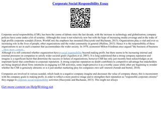 Corporate Social Responsibility Essay
Corporate social responsibility (CSR), has been the centre of debate since the last decade, with the increase in technology and globalization, company
policies have come under a lot of scrutiny. Although this issue is not relatively new but with the hype of increasing media coverage and in the wake of
high profile corporate scandals (Enron, WorldCom) the emphasis has mounted (Huczynski and Buchanan, 2013). Organizations play a vital and ever so
increasing role in the lives of people, other organizations and the wider community in general (Mullins, 2013). Hence it is the responsibility of these
organizations to act in such a manner that accommodates the wider society. In 1970, economist Milton Friedman once argued "the business of business
...show more content...
Although it is still contested whether organization have a social responsibility beyond making profit, but there seems to be increasing internal and
external pressures on companies to satisfy wider societal goals (Aguilera et al, 2007). It is long understood that a strong company reputation and
imagine is a significant factor that determine the success or failure of organizations, however CSR has only just recently been acknowledges as an
important factor that contributes to corporate reputation. A strong corporate reputation no doubt contributes to competitive advantage but stakeholders
are being skeptical about firms intentions in engaging in CSR activities, some might perceive it as a worthy cause while other are beginning to wonder
whether the CSR is genuinely altruistic or is it just another marketing ploy for companies own self–interest (Arendt and brettel, 2010).
Companies are involved in various scandal, which leads to a negative company imagine and decreases the value of company shares, this is inconsistent
with the company goals to making profit, in order to reflect a more positive image and to strengthen their reputation as "responsible corporate citizens"
they engage in corporate social responsibility activities (Huczynski and Buchanan, 2013). This might not always
Get more content on HelpWriting.net
 