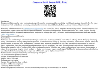 Corporate Social Responsibility Essay
Introduction
This paper will discuss what major corporations doing with regard to corporate social responsibility. It will then investigate thoroughly five five major
corporations which are leaders in community outreach and involvement: General Electric, DuPont, Motorola, ExxonMobil and Microsoft.
Many large corporations are taking corporate social responsibility into account and making it a part of their everyday routine. Various companies have
modified their ways of conducting day–to–day business routines and manufacturing processes in an effort to reduce their carbon footprint and help
maintain sustainability. Companies are encouraging employees to volunteer and make a difference in surrounding communities. In this way they are
...show more content...
Motorola's Environmental Footprint
Sustainability
Motorola is also contributing to corporate responsibility in several ways. Motorola contributes to the effort of reducing climate change by minimizing
energy consumption for building and equipment operations. Motorola conserves energy by efficiently transporting employees and products. One of the
greatest impacts of Motorola is the reduced energy consumed when people use their products, which will help maintain sustainability by reducing
energy consumption. They also contribute by ensuring that the activities of suppliers who make Motorola products not disregard the environment.
Motorola has a supplier code of conduct which enforces that suppliers do the right thing and work toward continuous improvement. Motorola aims to
reduce the environmental footprint of their products by finding ways to reduce impact at each stage of the lifecycle – design, manufacture, distribution,
use and end–of–life. Sustainability plays a major role in Motorola's day–to–day business activities.
Motorola follows these environmentally–conscious design principles:
Use environmentally–preferred materials
Increase the amount of recycled materials
Improve energy efficiency
Reduce product packaging
Increase the recyclability of our products
Go above and beyond compliance
Connecting the Unconnected
Motorola helps benefit communities and local economies by connecting the unconnected with products
 