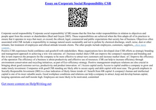 Essay on Corporate Social Responsibility CSR
Corporate social responsibility 'Corporate social responsibility' (CSR) means that the firm has wider responsibilities in relation to objectives and
people apart from the owners or shareholders (Beal and Goyen 2005). These responsibilities are achieved when the firm adapts all of its practices to
ensure that it operates in ways that meet, or exceed, the ethical, legal, commercial and public expectations that society has of business. Objectives often
associated with CSR include a responsibility to manage natural assets sustainably and not to pollute by chemical discharge, smell, noise, dust or other
irritants; fair treatment of employees and ethical attitude towards clients. The other people include employees, customers, suppliers,...show more
content...
Positive CSR experiences build confidence and goodwill with stakeholders. Many organizations have developed clear CSR efforts as strategic branding
and management approach in achieving a win–win outcome. пѓ Increase market share CSR can improve the company's reputation and branding and
this in turn improves the prospects for the company to be more effective to attract new customers and increase market share. пѓ Improve the efficiency
of the operation The efficiency of a business is about productivity and effective use of resources. CSR can help to increase efficiency through
environment conservation and recycling initiatives, as part of Eco–efficiency strategy. Positive management–employee relations are also crucial in
bringing about good customer service, productivity and product innovation. пѓ Access capital easily Access to capital enables a company to grow and
make timely investment. Companies with good CSR standing are likely able to secure equity and debt capital with most ease. The growth emphasis in
Socially Responsible Investment (SRI) is a clear indication of likely future trends пѓ benefit from HR capital A company's human and intellectual
capital is one of its most valuable assets. Good workplace conditions and relations can help a company to attract, keep and develop human capital,
keeping operations and staff morale high. Employees are more likely to be motivated, committed
Get more content on HelpWriting.net
 