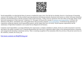 Social responsibility is an idea that has been of concern to mankind for many years. Over the last two decades, however, it has become of increasing
concern to the business world. This has resulted in growing interaction between governments, businesses and society as a whole. In the past, businesses
primarily concerned themselves with the economic results of their decisions. "Today, however, businesses must also reflect on the legal, ethical, moral
and social consequences of their decisions" (Anderson 15). This paper will discuss the concept of corporate social responsibility. It will give the
definition of the phrase, and identify some of the global factors that necessitate corporate social responsibility. It will discuss the importance of
corporations setting up corporate social responsibility projects, and the impact these have on society. Social corporate responsibility and the
maintenance of high ethical standards is not an option but an obligation for all business.
Corporate social responsibility is no longer defined by how much money a company contributes to charity, but by its overall involvement in activities
that improve the quality of people's lives. Corporate Responsibility has come up as a significant subject matter in the international business community
and is progressively becoming a mainstream activity. There is mounting recognition of the momentous effect the activities of the private sector have on
the workforce, clientele, the society, the
Get more content on HelpWriting.net
 
