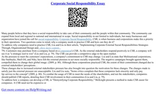 Corporate Social Responsibility Essay
Many people believe that they have a social responsibility to take care of their community and the people within that community. The community can
expand from local and regional to national and international in scope. Social responsibility in not limited to individuals, but many businesses and
organization have joined the call for social responsibility. Corporate Social Responsibility, CSR, is when business and corporations make this a priority
in their operations. Two questions come to mind, why a company needs to practice CSR and how can they do it?
To address why companies need to practice CSR, Liu and Liu in their article, "Implementing Corporate External Social Responsibilities Strategies
Through, Organizational Design and...show more content...
79). Customers may purchase from a company based on a corporation's CSR. As the external stakeholders respond positively to CSR, a company will
see it as "a strategic tool to win" (Liu and Liu, p. 79). The CSR can provide a competitive edge in the open market.
As the pressure to meet the customers' expectations, a company's commitment to CSR may change. Liu and Liu state that Multinational corporations,
like Starbucks, Shell Oil, and Nike, have felt the external pressure to act more socially responsible. The negative campaigns brought against them,
compelled them to change their global image. (2009, p. 80). Although these corporations practiced CSR, the extent of their commitment changed due to
external stakeholders' perceptions. .
These changes due to increased external stakeholders pressure has also brought into question the motivation for these changes. The changes made to
satisfy just the external pressure are unacceptable. Liu and Liu note, "Some critics complain that these companies lack sincerity and only pay
lip–service to the concept" (2009, p. 80). To combat the usage of CSR to meet the needs of the shareholders, and not the stakeholders, companies
should publish CSR reports, detailing their CSR involvement in their communities (Liu and Liu, p. 79).
To address how a company can develop a CSR, in "Demystifying Corporate Responsibility," McKnight presents a method to make CSR easier for
companies. A CSR need not be expensive or
Get more content on HelpWriting.net
 