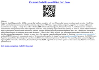 Corporate Social Responsibility ( Csr ) Essay
Abstract:
Corporate Social Responsibility (CSR), a concept that has been around for well over 50 years, has become prominent again recently. Peter Utting
(2005) notes that an increasing number of transnational corporations (TNCs) and large domestic companies, supported by business and industry
associations, are adopting a variety of so–called voluntary CSR initiatives that incorporate, for example, 'codes of conduct; measures to improve
environmental management systems and occupational health and safety; company 'triple bottom line' reporting on financial, social, and environmental
aspects; participation in certification and labeling schemes; dialogue with stakeholders and partnerships with NGOs and UN agencies; and increased
support for community development projects and programes'. The revival of CSR is reflected also in its recent prominence in public debate. CSR
has also generated a very extensive literature in recent times. For example, a search on Google Scholar for the phrase 'corporate social responsibility'
produced 12,500 citations. A more general search of the internet on Google for the phrase 'corporatesocial responsibility' produced 12,900,000 results.
A general search for the phrase 'corporate social responsibility' on Australian sites produced 97,800 hits. This research paper is a conceptual paper
regarding CSR consists the introduction, historical background of CSR, arguments in favour and against CSR also consisting the impact of CSR on
performance of
Get more content on HelpWriting.net
 
