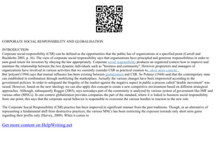 CORPORATE SOCIAL RESPONSIBILITY AND GLOBALISATION
INTRODUCTION
Corporate social responsibility (CSR) can be defined as the opportunities that the public has of organizations at a specified point (Carroll and
Buchholtz 2003, p. 36). The view of corporate social responsibility says that organizations have principled and generous responsibilities in order to
earn good return for investors by obeying the law appropriately. Corporate social responsibility produces an organized context how to improve and
maintain the relationship between the two dynamic individuals such as "business and community". However proprietors and managers of
organizations have involved in various activities that we currently consider CSR as practical creation to...show more content...
But 'polyani'(1994) says that mutual influence has been existing between globalization and CSR. So Polanyi (1944) said that the contemporary state
can established in combination through mobilizing the marketplace. Actually the various changes have been empowered according to the
government policies. In order to safeguard the frugality of the market against the negative aspect in public a process called "double movement" was
raised. However, based on the new ideology we can also apply this concept to create a new competitive environment based on different strategical
approaches. Although, subsequently Ruggie (2003), says nowadays part of the community is analyzed by various system of government like IMF and
various other (MNCs). In one context globalization provides companies the part of the standard, where it is linked to business social responsibility
from one point; this says that the corporate social behavior is responsible to overcome the various hurdles in reaction to the new role.
The Corporate Social Responsibility (CSR) practice has been improved in significant manner from the past traditions. Though, as an alternative of
representing a fundamental shift from destructive practices, the various MNCs has been restricting the exposure towards only short term gains
regarding their profits only (Harvey, 2009). When it comes to
Get more content on HelpWriting.net
 