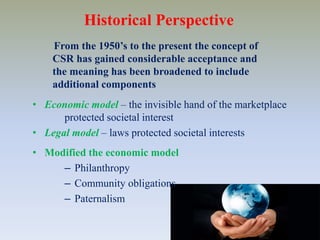 Historical Perspective     From the 1950’s to the present the concept of CSR has gained considerable acceptance and the meaning has been broadened to include additional componentsEconomic model– the invisible hand of the marketplace 	protected societal interest