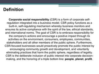 DefinitionCorporate social responsibility (CSR) is a form of corporate self-regulation integrated into a business model. CSR policy functions as a built-in, self-regulating mechanism whereby business monitors and ensures its active compliance with the spirit of the law, ethical standards, and international norms. The goal of CSR is to embrace responsibility for the company's actions and encourage a positive impact through its activities on the environment, consumers, employees, communities, stakeholders and all other members of the public sphere. Furthermore, CSR-focused businesses would proactively promote the public interest by encouraging community growth and development, and voluntarily eliminating practices that harm the public sphere, regardless of legality. CSR is the deliberate inclusion of public interest into corporate decision-making, and the honoring of a triple bottom line: people, planet, profit.