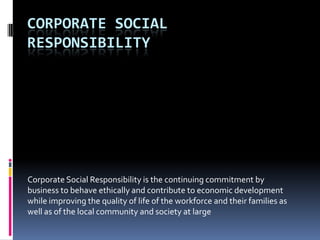 CORPORATE SOCIAL
RESPONSIBILITY




Corporate Social Responsibility is the continuing commitment by
business to behave ethically and contribute to economic development
while improving the quality of life of the workforce and their families as
well as of the local community and society at large
 