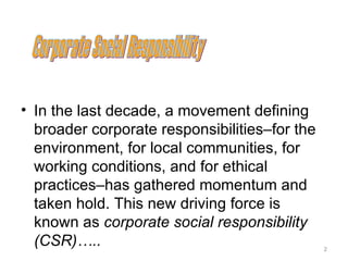 • In the last decade, a movement defining
  broader corporate responsibilities–for the
  environment, for local communities, for
  working conditions, and for ethical
  practices–has gathered momentum and
  taken hold. This new driving force is
  known as corporate social responsibility
  (CSR)…..                                     2
 