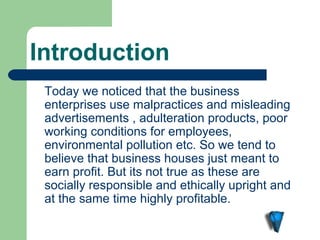 Introduction
 Today we noticed that the business
 enterprises use malpractices and misleading
 advertisements , adulteration products, poor
 working conditions for employees,
 environmental pollution etc. So we tend to
 believe that business houses just meant to
 earn profit. But its not true as these are
 socially responsible and ethically upright and
 at the same time highly profitable.
 